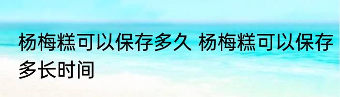 杨梅糕可以保存多久 杨梅糕可以保存多长时间