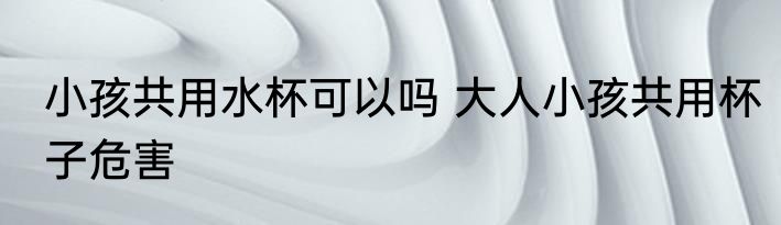 小孩共用水杯可以吗 大人小孩共用杯子危害