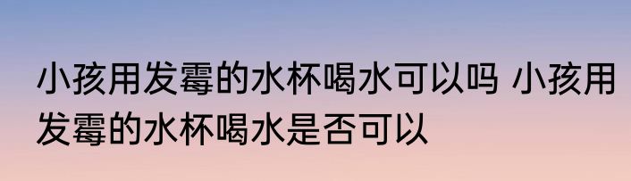 小孩用发霉的水杯喝水可以吗 小孩用发霉的水杯喝水是否可以