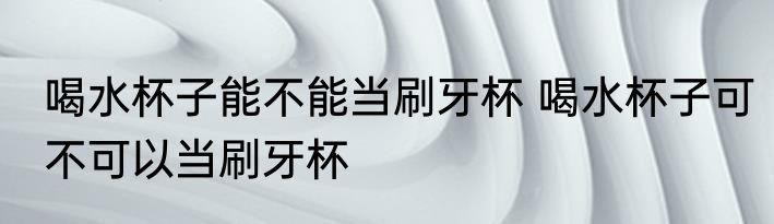 喝水杯子能不能当刷牙杯 喝水杯子可不可以当刷牙杯