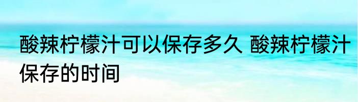 酸辣柠檬汁可以保存多久 酸辣柠檬汁保存的时间