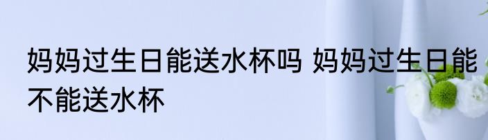 妈妈过生日能送水杯吗 妈妈过生日能不能送水杯