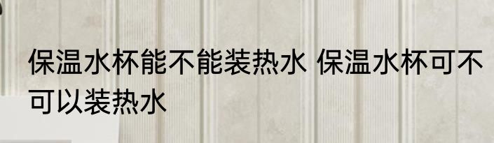 保温水杯能不能装热水 保温水杯可不可以装热水