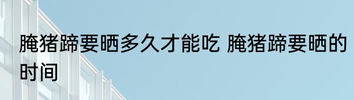 腌猪蹄要晒多久才能吃 腌猪蹄要晒的时间