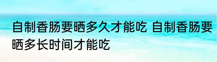 自制香肠要晒多久才能吃 自制香肠要晒多长时间才能吃