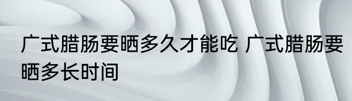 广式腊肠要晒多久才能吃 广式腊肠要晒多长时间