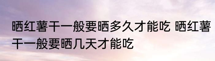 晒红薯干一般要晒多久才能吃 晒红薯干一般要晒几天才能吃