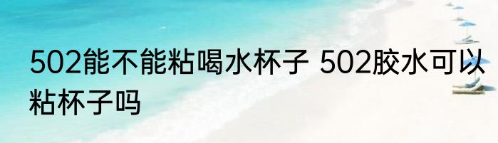 502能不能粘喝水杯子 502胶水可以粘杯子吗