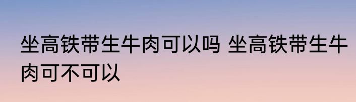 坐高铁带生牛肉可以吗 坐高铁带生牛肉可不可以