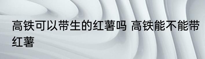 高铁可以带生的红薯吗 高铁能不能带红薯