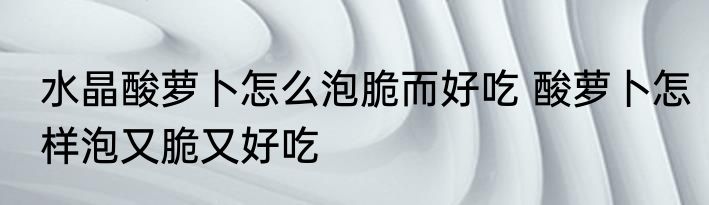 水晶酸萝卜怎么泡脆而好吃 酸萝卜怎样泡又脆又好吃
