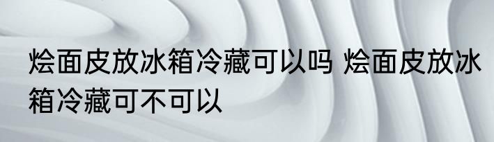 烩面皮放冰箱冷藏可以吗 烩面皮放冰箱冷藏可不可以