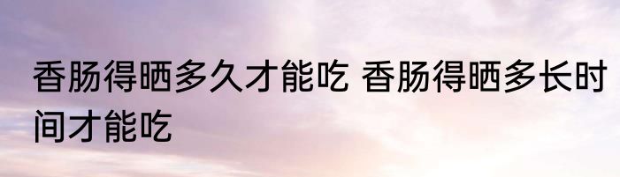 香肠得晒多久才能吃 香肠得晒多长时间才能吃