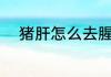 猪肝怎么去腥味 猪肝如何去腥味