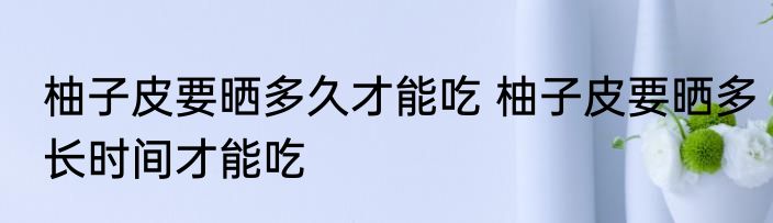 柚子皮要晒多久才能吃 柚子皮要晒多长时间才能吃
