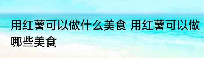 用红薯可以做什么美食 用红薯可以做哪些美食