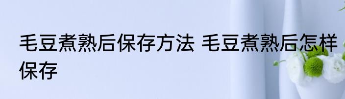 毛豆煮熟后保存方法 毛豆煮熟后怎样保存