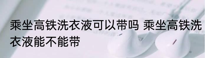 乘坐高铁洗衣液可以带吗 乘坐高铁洗衣液能不能带
