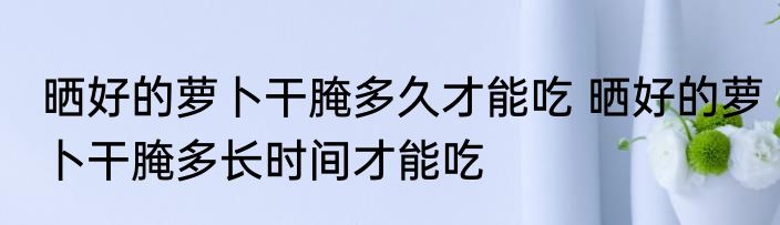 晒好的萝卜干腌多久才能吃 晒好的萝卜干腌多长时间才能吃