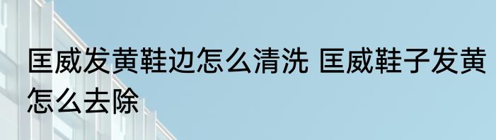 匡威发黄鞋边怎么清洗 匡威鞋子发黄怎么去除