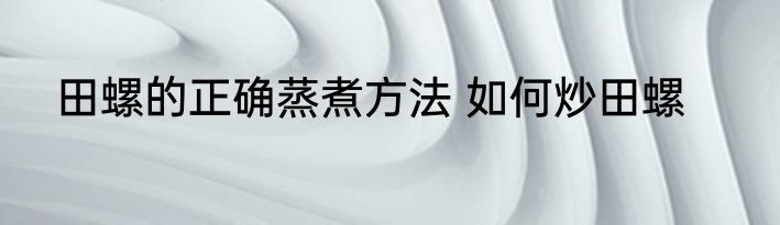 田螺的正确蒸煮方法 如何炒田螺