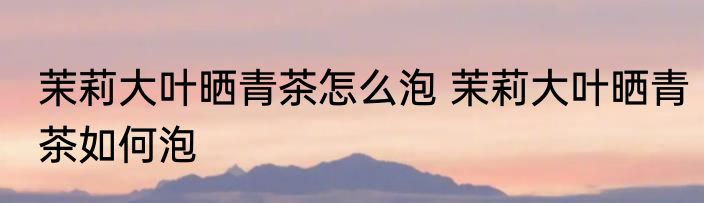 茉莉大叶晒青茶怎么泡 茉莉大叶晒青茶如何泡