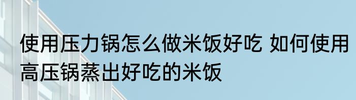 使用压力锅怎么做米饭好吃 如何使用高压锅蒸出好吃的米饭