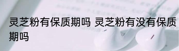 灵芝粉有保质期吗 灵芝粉有没有保质期吗