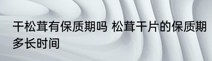 干松茸有保质期吗 松茸干片的保质期多长时间
