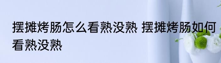 摆摊烤肠怎么看熟没熟 摆摊烤肠如何看熟没熟