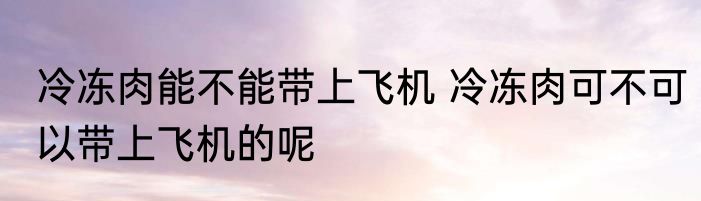 冷冻肉能不能带上飞机 冷冻肉可不可以带上飞机的呢