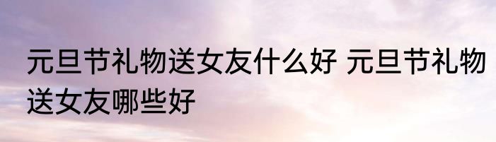 元旦节礼物送女友什么好 元旦节礼物送女友哪些好