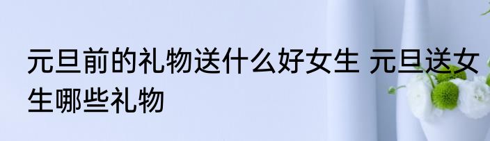 元旦前的礼物送什么好女生 元旦送女生哪些礼物