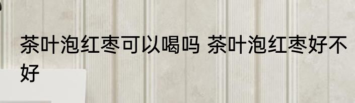 茶叶泡红枣可以喝吗 茶叶泡红枣好不好