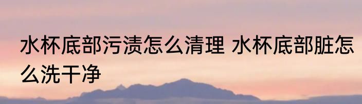 水杯底部污渍怎么清理 水杯底部脏怎么洗干净