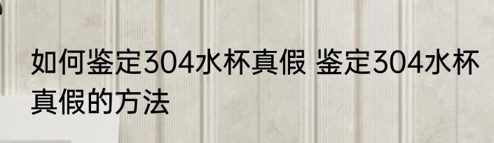如何鉴定304水杯真假 鉴定304水杯真假的方法