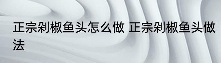 正宗剁椒鱼头怎么做 正宗剁椒鱼头做法