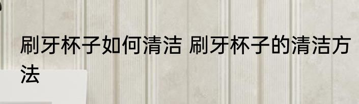 刷牙杯子如何清洁 刷牙杯子的清洁方法
