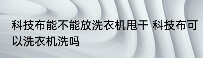 科技布能不能放洗衣机甩干 科技布可以洗衣机洗吗