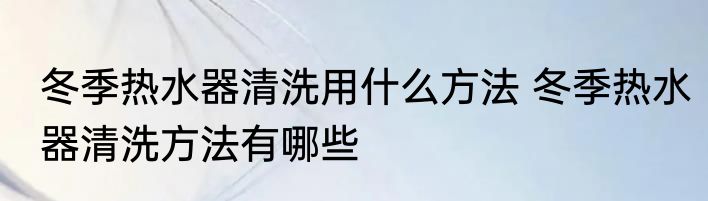 冬季热水器清洗用什么方法 冬季热水器清洗方法有哪些
