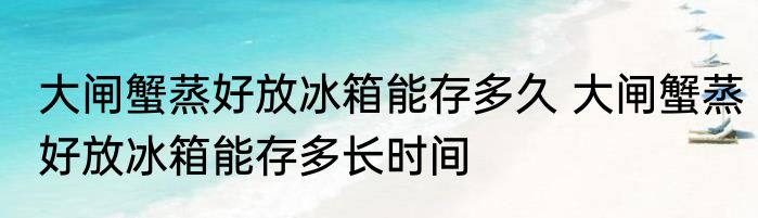 大闸蟹蒸好放冰箱能存多久 大闸蟹蒸好放冰箱能存多长时间