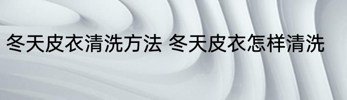 冬天皮衣清洗方法 冬天皮衣怎样清洗