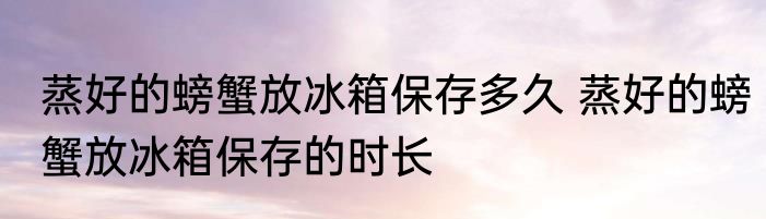 蒸好的螃蟹放冰箱保存多久 蒸好的螃蟹放冰箱保存的时长
