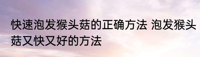 快速泡发猴头菇的正确方法 泡发猴头菇又快又好的方法