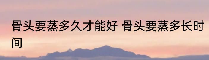 骨头要蒸多久才能好 骨头要蒸多长时间