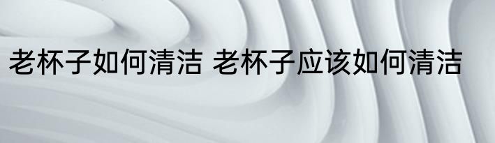 老杯子如何清洁 老杯子应该如何清洁