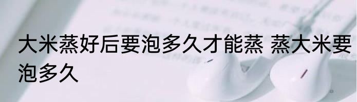 大米蒸好后要泡多久才能蒸 蒸大米要泡多久