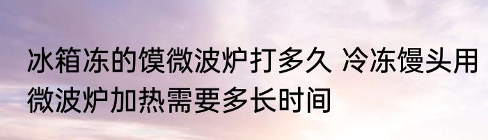 冰箱冻的馍微波炉打多久 冷冻馒头用微波炉加热需要多长时间