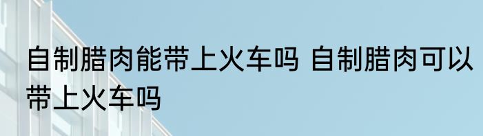 自制腊肉能带上火车吗 自制腊肉可以带上火车吗