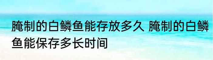 腌制的白鳞鱼能存放多久 腌制的白鳞鱼能保存多长时间